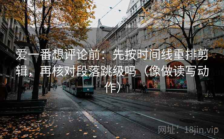 爱一番想评论前：先按时间线重排剪辑，再核对段落跳级吗（像做读写动作）