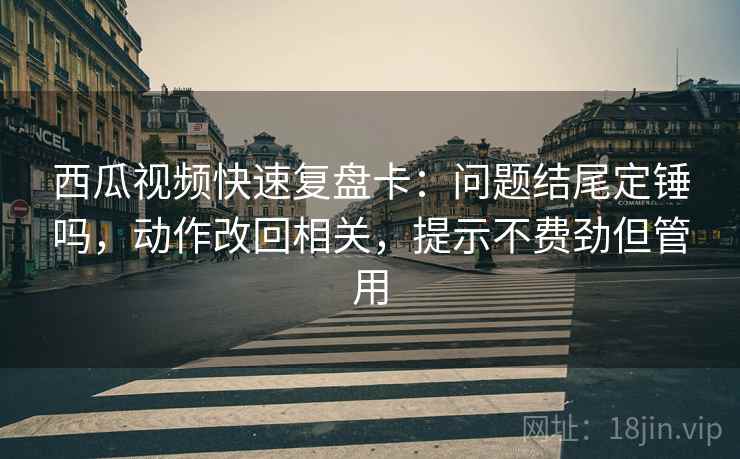 西瓜视频快速复盘卡：问题结尾定锤吗，动作改回相关，提示不费劲但管用