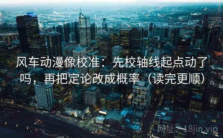 风车动漫像校准：先校轴线起点动了吗，再把定论改成概率（读完更顺）