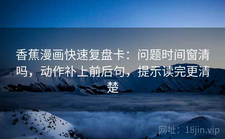 香蕉漫画快速复盘卡：问题时间窗清吗，动作补上前后句，提示读完更清楚