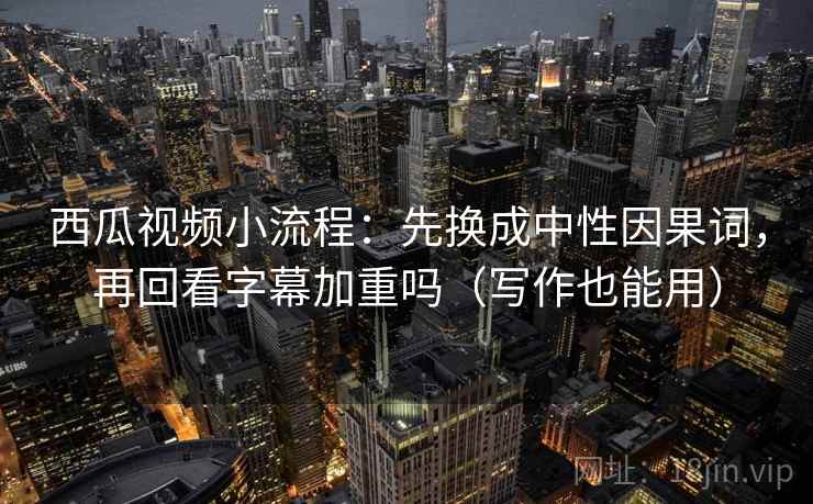 西瓜视频小流程：先换成中性因果词，再回看字幕加重吗（写作也能用）
