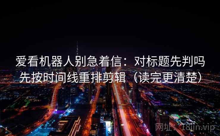 爱看机器人别急着信：对标题先判吗先按时间线重排剪辑（读完更清楚）