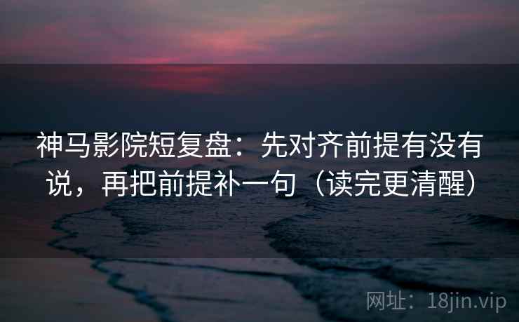 神马影院短复盘：先对齐前提有没有说，再把前提补一句（读完更清醒）