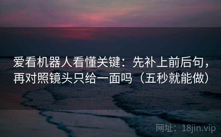 爱看机器人看懂关键：先补上前后句，再对照镜头只给一面吗（五秒就能做）