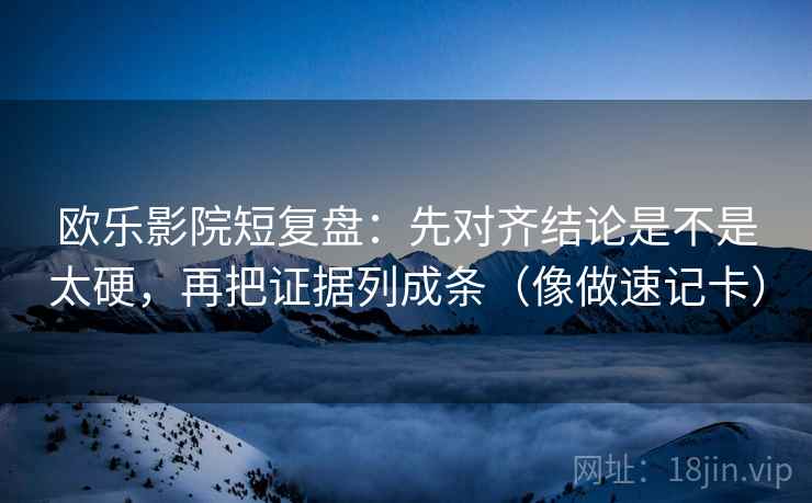 欧乐影院短复盘：先对齐结论是不是太硬，再把证据列成条（像做速记卡）