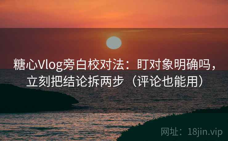 糖心Vlog旁白校对法：盯对象明确吗，立刻把结论拆两步（评论也能用）