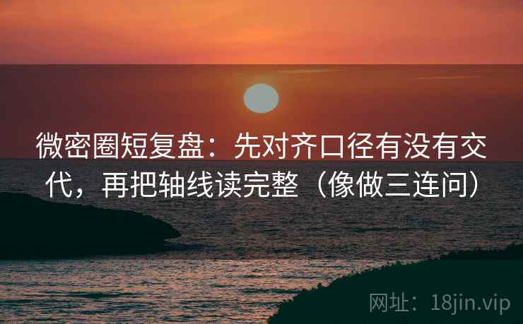 微密圈短复盘：先对齐口径有没有交代，再把轴线读完整（像做三连问）