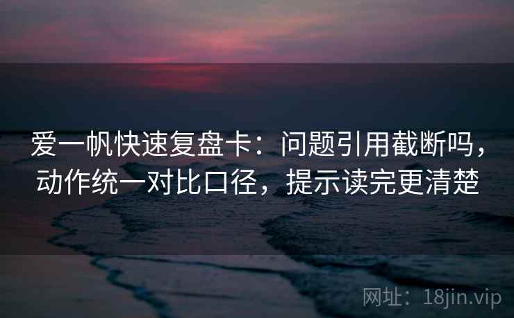 爱一帆快速复盘卡：问题引用截断吗，动作统一对比口径，提示读完更清楚