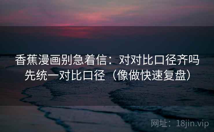 香蕉漫画别急着信：对对比口径齐吗先统一对比口径（像做快速复盘）
