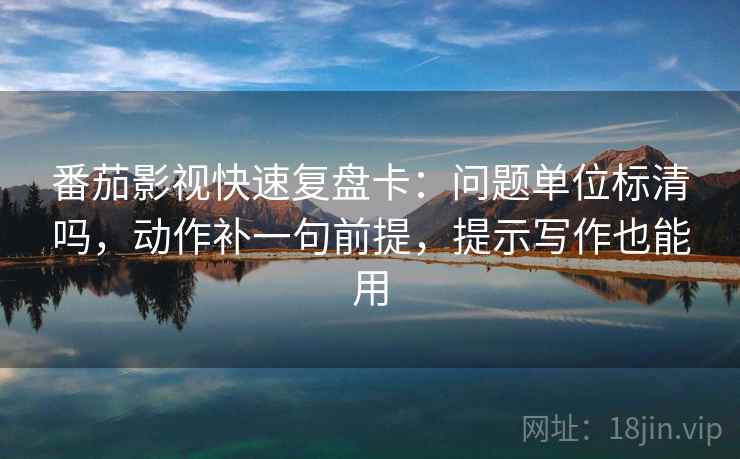 番茄影视快速复盘卡：问题单位标清吗，动作补一句前提，提示写作也能用