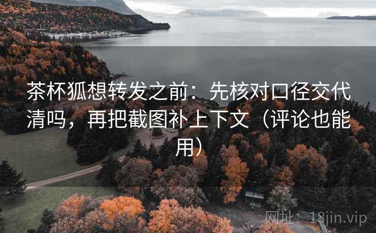 茶杯狐想转发之前：先核对口径交代清吗，再把截图补上下文（评论也能用）