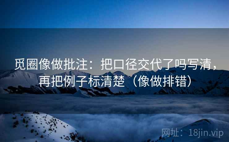 觅圈像做批注:把口径交代了吗写清,再把例子标清楚(像做排错) 觅圈像做批注:把口径交代了吗写清,再把例子标清楚(像做排错)