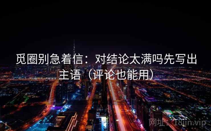 觅圈别急着信:对结论太满吗先写出主语(评论也能用) 觅圈别急着信:对结论太满吗先写出主语(评论也能用)