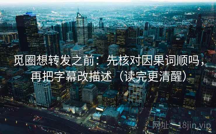 觅圈想转发之前：先核对因果词顺吗，再把字幕改描述（读完更清醒）