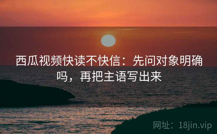 西瓜视频快读不快信:先问对象明确吗,再把主语写出来 西瓜视频快读不快信:先问对象明确吗,再把主语写出来