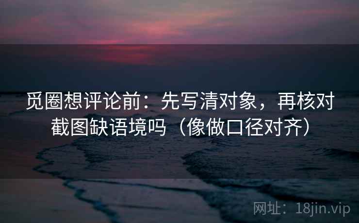 觅圈想评论前：先写清对象，再核对截图缺语境吗（像做口径对齐）
