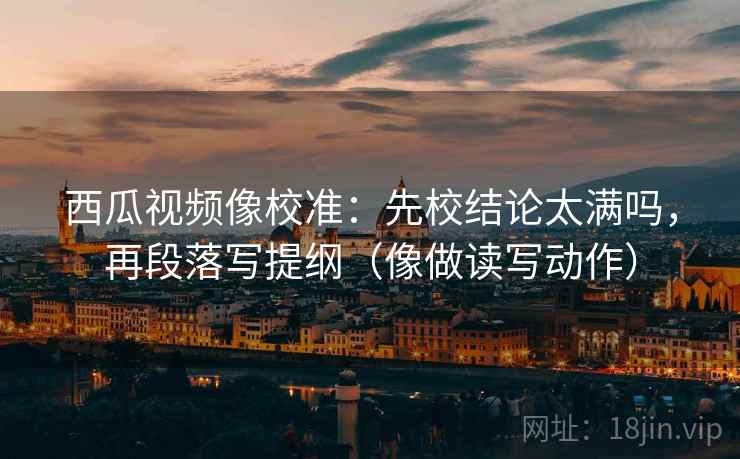 西瓜视频像校准:先校结论太满吗,再段落写提纲(像做读写动作) 西瓜视频像校准:先校结论太满吗,再段落写提纲(像做读写动作)