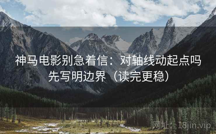 神马电影别急着信：对轴线动起点吗先写明边界（读完更稳）