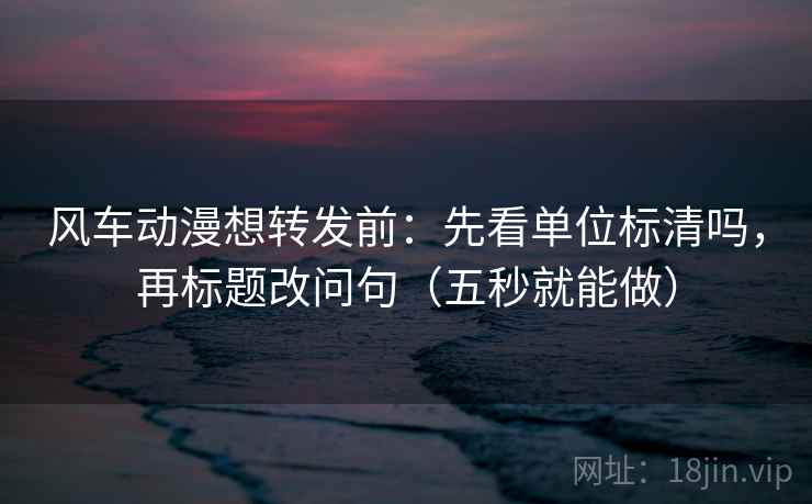 风车动漫想转发前：先看单位标清吗，再标题改问句（五秒就能做）