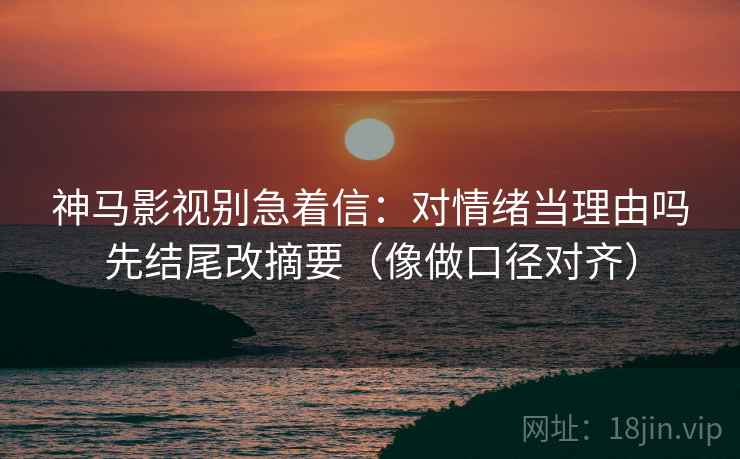 神马影视别急着信：对情绪当理由吗先结尾改摘要（像做口径对齐）