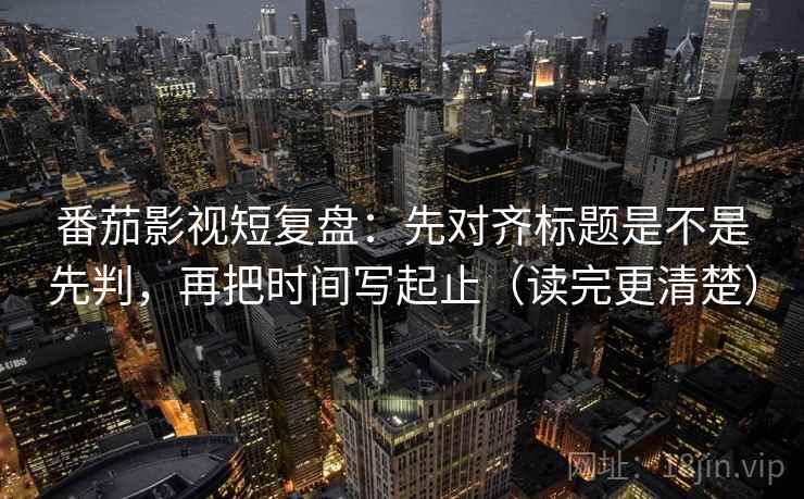 番茄影视短复盘：先对齐标题是不是先判，再把时间写起止（读完更清楚）